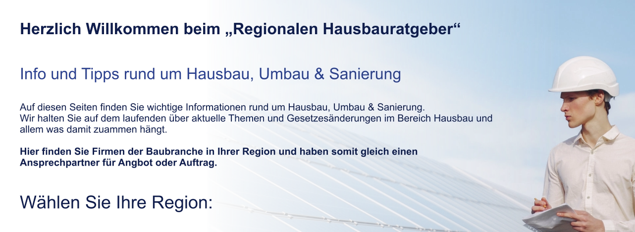 Herzlich Willkommen beim „Regionalen Hausbauratgeber“   Info und Tipps rund um Hausbau, Umbau & Sanierung  Auf diesen Seiten finden Sie wichtige Informationen rund um Hausbau, Umbau & Sanierung. Wir halten Sie auf dem laufenden über aktuelle Themen und Gesetzesänderungen im Bereich Hausbau und allem was damit zuammen hängt.  Hier finden Sie Firmen der Baubranche in Ihrer Region und haben somit gleich einen Ansprechpartner für Angbot oder Auftrag.  Wählen Sie Ihre Region: